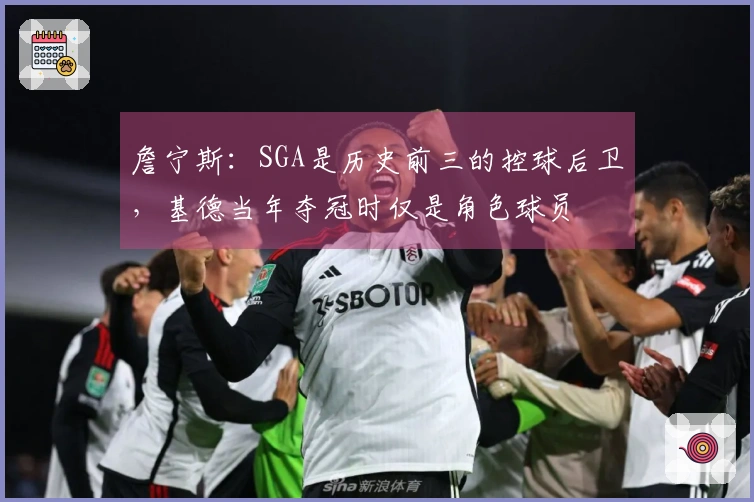 詹宁斯：SGA是历史前三的控球后卫，基德当年夺冠时仅是角色球员