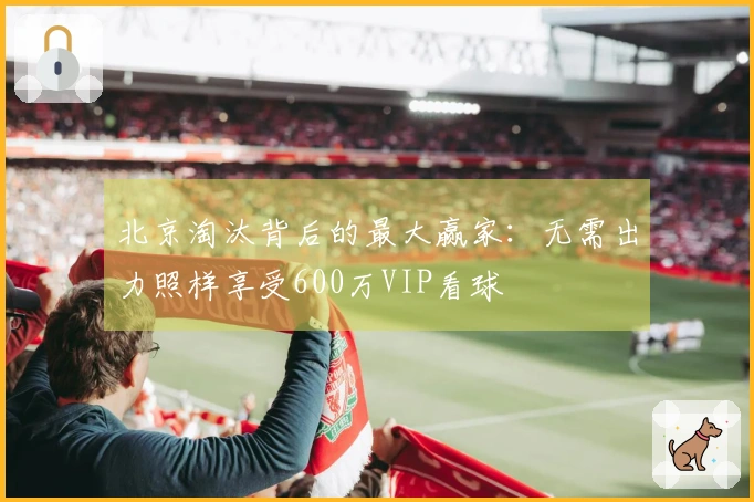 北京淘汰背后的最大赢家：无需出力照样享受600万VIP看球